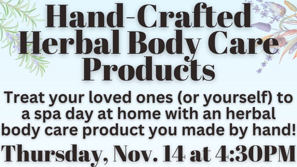 Hand-Crafted Herbal Body Care Products Treat your loved ones (or yourself) to a spa day at home with an herbal body care product you made by hand! Thursday, Nov. 14 at 4:30 PM