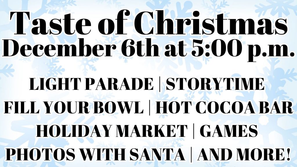 Taste of Christmas
December 6th at 5:00 p.m.






LIGHT PARADE | STORYTIME 
FILL YOUR BOWL | HOT COCOA BAR  HOLIDAY MARKET | GAMES 
PHOTOS WITH SANTA | AND MORE!